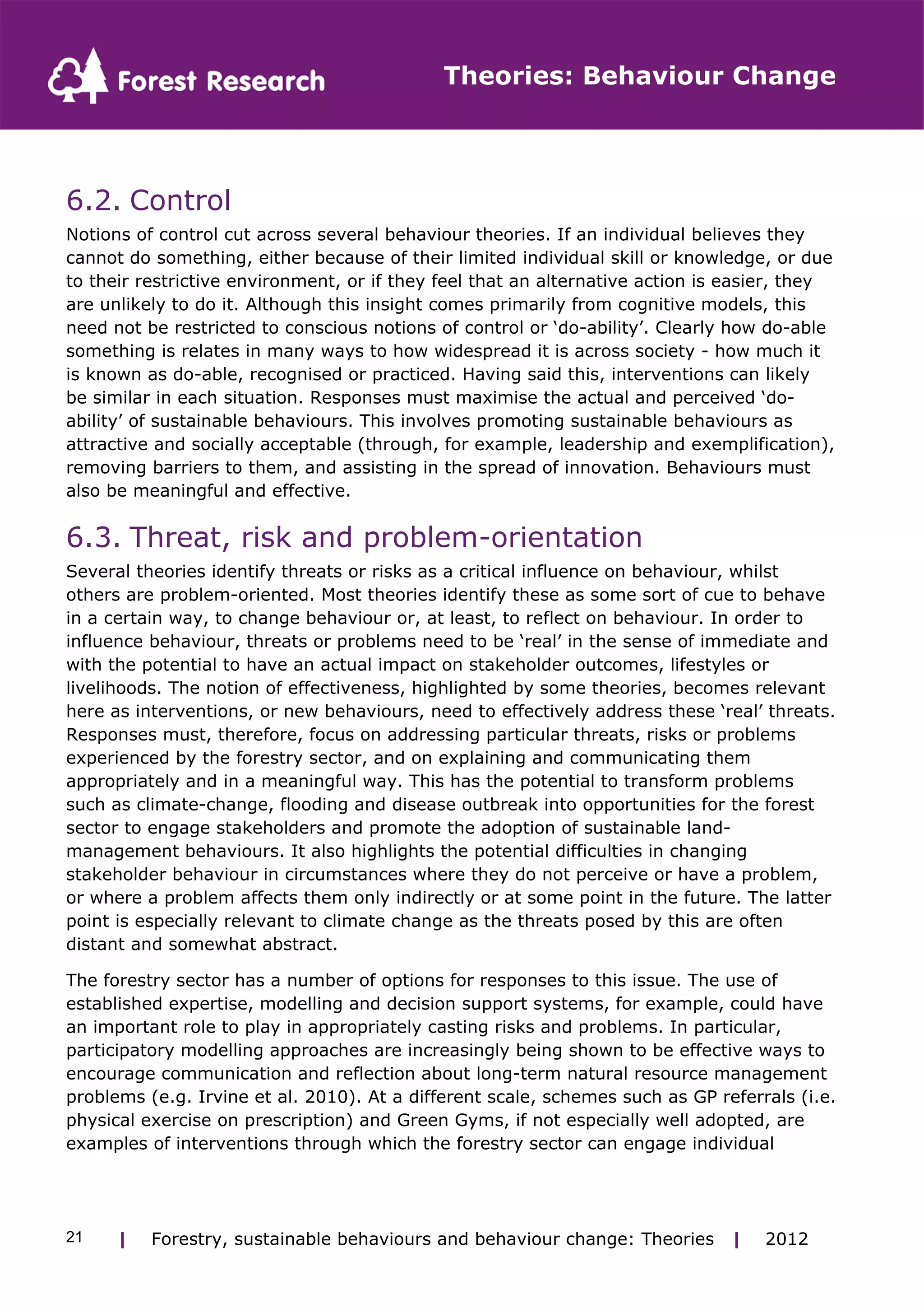 Theories: Behaviour Change 
6.2. Control 
Notions of control cut across several behaviour theories. If an individual believes they 
cannot do something, either because of their limited individual skill or knowledge, or due 
to their restrictive environment, or if they feel that an alternative action is easier, they 
are unlikely to do it. Although this insight comes primarily from cognitive models, this 
need not be restricted to conscious notions of control or ‘do-ability’. Clearly how do-able 
something is relates in many ways to how widespread it is across society - how much it 
is known as do-able, recognised or practiced. Having said this, interventions can likely 
be similar in each situation. Responses must maximise the actual and perceived ‘do-ability’ 
of sustainable behaviours. This involves promoting sustainable behaviours as 
attractive and socially acceptable (through, for example, leadership and exemplification), 
removing barriers to them, and assisting in the spread of innovation. Behaviours must 
also be meaningful and effective. 
6.3. Threat, risk and problem-orientation 
Several theories identify threats or risks as a critical influence on behaviour, whilst 
others are problem-oriented. Most theories identify these as some sort of cue to behave 
in a certain way, to change behaviour or, at least, to reflect on behaviour. In order to 
influence behaviour, threats or problems need to be ‘real’ in the sense of immediate and 
with the potential to have an actual impact on stakeholder outcomes, lifestyles or 
livelihoods. The notion of effectiveness, highlighted by some theories, becomes relevant 
here as interventions, or new behaviours, need to effectively address these ‘real’ threats. 
Responses must, therefore, focus on addressing particular threats, risks or problems 
experienced by the forestry sector, and on explaining and communicating them 
appropriately and in a meaningful way. This has the potential to transform problems 
such as climate-change, flooding and disease outbreak into opportunities for the forest 
sector to engage stakeholders and promote the adoption of sustainable land-management 
behaviours. It also highlights the potential difficulties in changing 
stakeholder behaviour in circumstances where they do not perceive or have a problem, 
or where a problem affects them only indirectly or at some point in the future. The latter 
point is especially relevant to climate change as the threats posed by this are often 
distant and somewhat abstract. 
The forestry sector has a number of options for responses to this issue. The use of 
established expertise, modelling and decision support systems, for example, could have 
an important role to play in appropriately casting risks and problems. In particular, 
participatory modelling approaches are increasingly being shown to be effective ways to 
encourage communication and reflection about long-term natural resource management 
problems (e.g. Irvine et al. 2010). At a different scale, schemes such as GP referrals (i.e. 
physical exercise on prescription) and Green Gyms, if not especially well adopted, are 
examples of interventions through which the forestry sector can engage individual 
| Forestry, sustainable 21 behaviours and behaviour change: Theories | 2012 
 