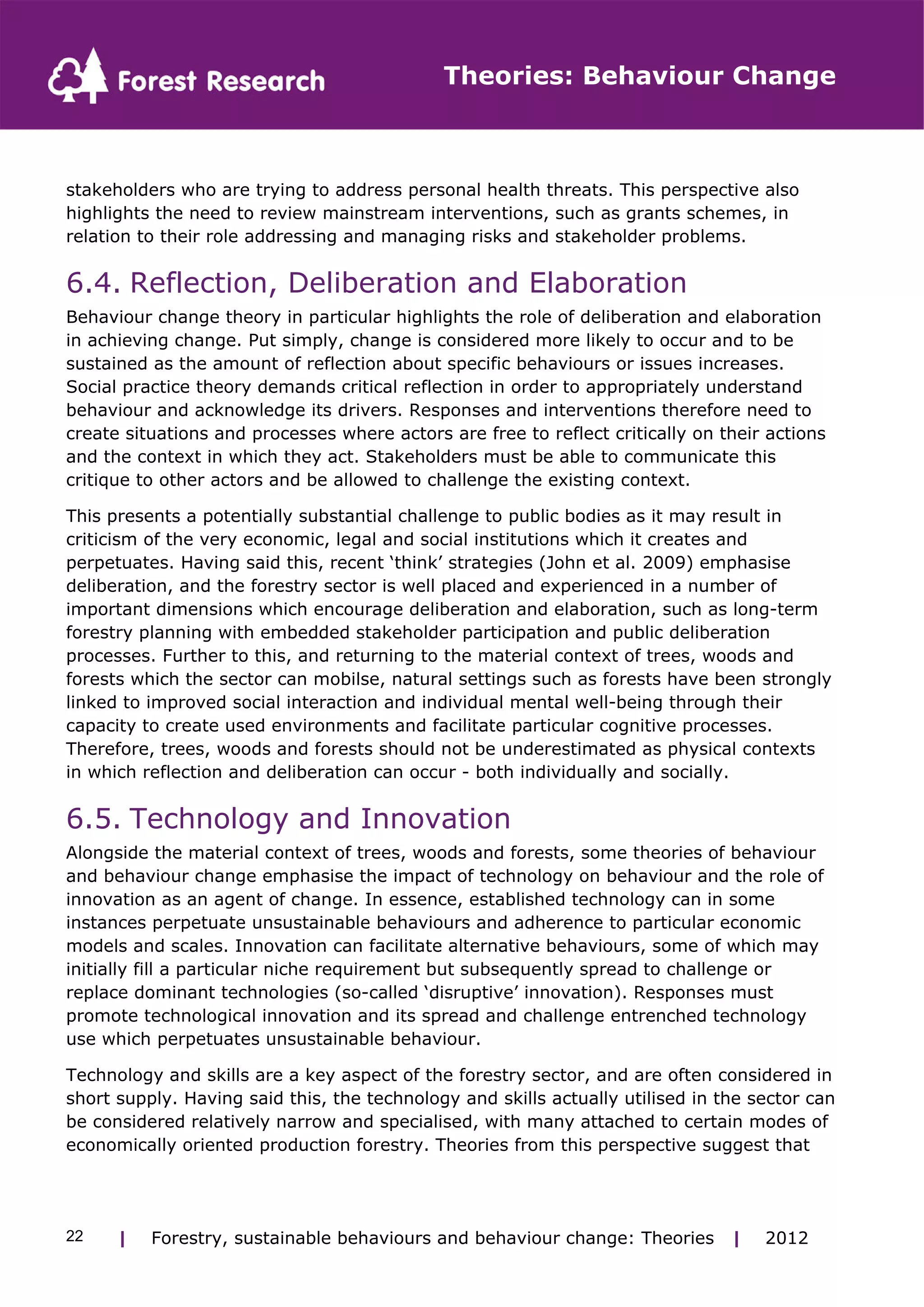 Theories: Behaviour Change 
stakeholders who are trying to address personal health threats. This perspective also 
highlights the need to review mainstream interventions, such as grants schemes, in 
relation to their role addressing and managing risks and stakeholder problems. 
6.4. Reflection, Deliberation and Elaboration 
Behaviour change theory in particular highlights the role of deliberation and elaboration 
in achieving change. Put simply, change is considered more likely to occur and to be 
sustained as the amount of reflection about specific behaviours or issues increases. 
Social practice theory demands critical reflection in order to appropriately understand 
behaviour and acknowledge its drivers. Responses and interventions therefore need to 
create situations and processes where actors are free to reflect critically on their actions 
and the context in which they act. Stakeholders must be able to communicate this 
critique to other actors and be allowed to challenge the existing context. 
This presents a potentially substantial challenge to public bodies as it may result in 
criticism of the very economic, legal and social institutions which it creates and 
perpetuates. Having said this, recent ‘think’ strategies (John et al. 2009) emphasise 
deliberation, and the forestry sector is well placed and experienced in a number of 
important dimensions which encourage deliberation and elaboration, such as long-term 
forestry planning with embedded stakeholder participation and public deliberation 
processes. Further to this, and returning to the material context of trees, woods and 
forests which the sector can mobilse, natural settings such as forests have been strongly 
linked to improved social interaction and individual mental well-being through their 
capacity to create used environments and facilitate particular cognitive processes. 
Therefore, trees, woods and forests should not be underestimated as physical contexts 
in which reflection and deliberation can occur - both individually and socially. 
6.5. Technology and Innovation 
Alongside the material context of trees, woods and forests, some theories of behaviour 
and behaviour change emphasise the impact of technology on behaviour and the role of 
innovation as an agent of change. In essence, established technology can in some 
instances perpetuate unsustainable behaviours and adherence to particular economic 
models and scales. Innovation can facilitate alternative behaviours, some of which may 
initially fill a particular niche requirement but subsequently spread to challenge or 
replace dominant technologies (so-called ‘disruptive’ innovation). Responses must 
promote technological innovation and its spread and challenge entrenched technology 
use which perpetuates unsustainable behaviour. 
Technology and skills are a key aspect of the forestry sector, and are often considered in 
short supply. Having said this, the technology and skills actually utilised in the sector can 
be considered relatively narrow and specialised, with many attached to certain modes of 
economically oriented production forestry. Theories from this perspective suggest that 
| Forestry, sustainable 22 behaviours and behaviour change: Theories | 2012 
 