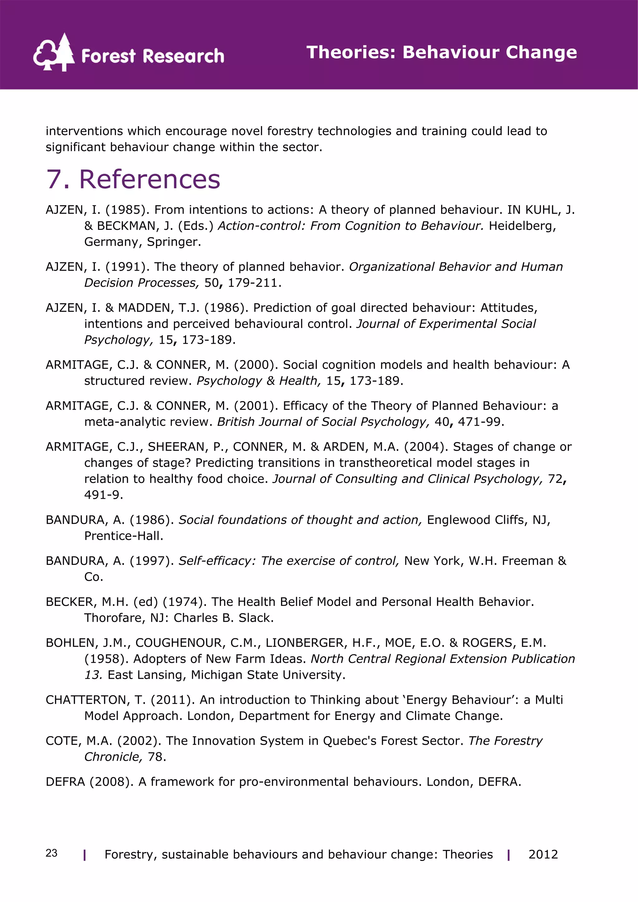 Theories: Behaviour Change 
interventions which encourage novel forestry technologies and training could lead to 
significant behaviour change within the sector. 
7. References 
AJZEN, I. (1985). From intentions to actions: A theory of planned behaviour. IN KUHL, J. 
& BECKMAN, J. (Eds.) Action-control: From Cognition to Behaviour. Heidelberg, 
Germany, Springer. 
AJZEN, I. (1991). The theory of planned behavior. Organizational Behavior and Human 
Decision Processes, 50, 179-211. 
AJZEN, I. & MADDEN, T.J. (1986). Prediction of goal directed behaviour: Attitudes, 
intentions and perceived behavioural control. Journal of Experimental Social 
Psychology, 15, 173-189. 
ARMITAGE, C.J. & CONNER, M. (2000). Social cognition models and health behaviour: A 
structured review. Psychology & Health, 15, 173-189. 
ARMITAGE, C.J. & CONNER, M. (2001). Efficacy of the Theory of Planned Behaviour: a 
meta-analytic review. British Journal of Social Psychology, 40, 471-99. 
ARMITAGE, C.J., SHEERAN, P., CONNER, M. & ARDEN, M.A. (2004). Stages of change or 
changes of stage? Predicting transitions in transtheoretical model stages in 
relation to healthy food choice. Journal of Consulting and Clinical Psychology, 72, 
491-9. 
BANDURA, A. (1986). Social foundations of thought and action, Englewood Cliffs, NJ, 
Prentice-Hall. 
BANDURA, A. (1997). Self-efficacy: The exercise of control, New York, W.H. Freeman & 
Co. 
BECKER, M.H. (ed) (1974). The Health Belief Model and Personal Health Behavior. 
Thorofare, NJ: Charles B. Slack. 
BOHLEN, J.M., COUGHENOUR, C.M., LIONBERGER, H.F., MOE, E.O. & ROGERS, E.M. 
(1958). Adopters of New Farm Ideas. North Central Regional Extension Publication 
13. East Lansing, Michigan State University. 
CHATTERTON, T. (2011). An introduction to Thinking about ‘Energy Behaviour’: a Multi 
Model Approach. London, Department for Energy and Climate Change. 
COTE, M.A. (2002). The Innovation System in Quebec's Forest Sector. The Forestry 
Chronicle, 78. 
DEFRA (2008). A framework for pro-environmental behaviours. London, DEFRA. 
| Forestry, sustainable 23 behaviours and behaviour change: Theories | 2012 
 