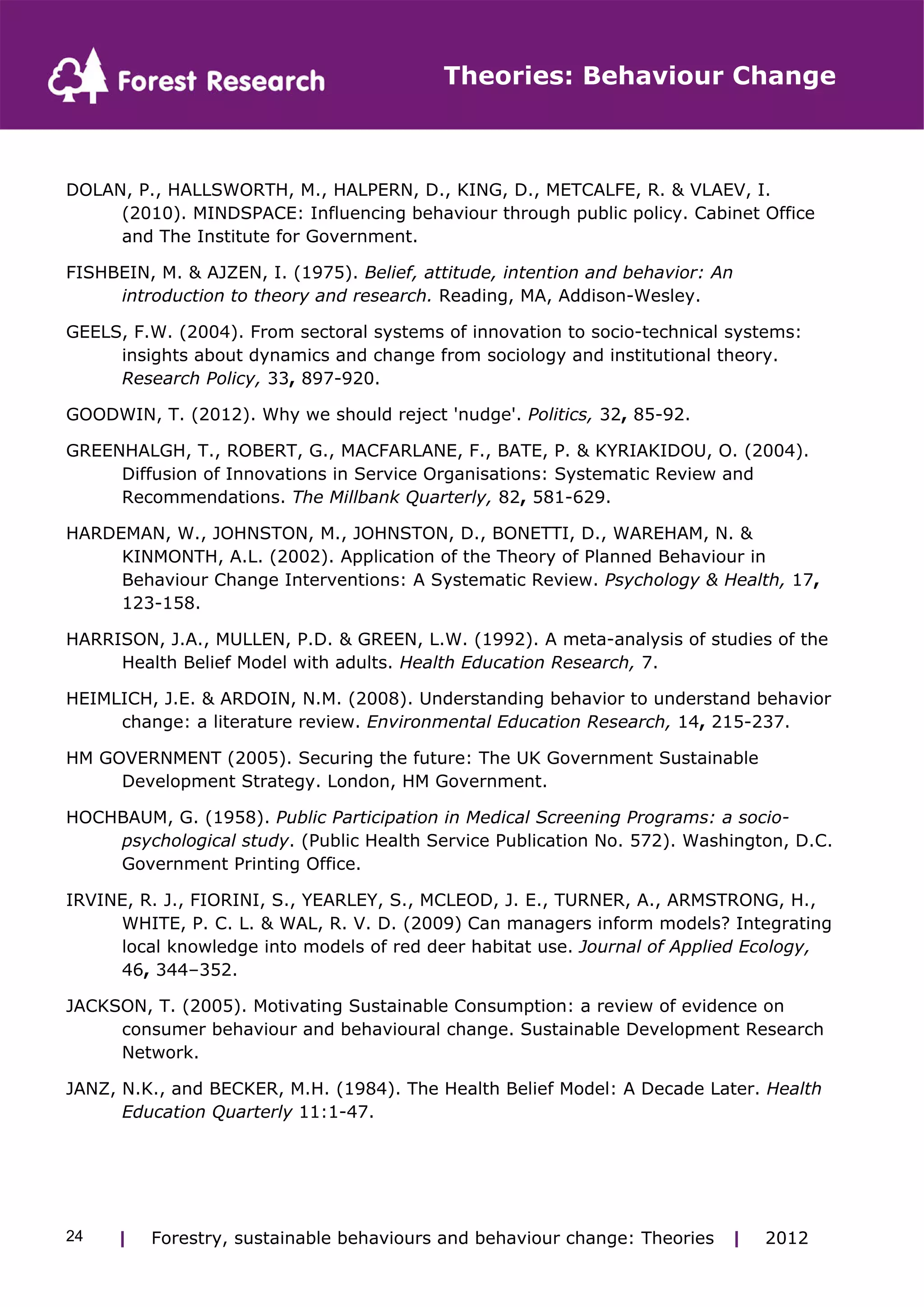 Theories: Behaviour Change 
DOLAN, P., HALLSWORTH, M., HALPERN, D., KING, D., METCALFE, R. & VLAEV, I. 
(2010). MINDSPACE: Influencing behaviour through public policy. Cabinet Office 
and The Institute for Government. 
FISHBEIN, M. & AJZEN, I. (1975). Belief, attitude, intention and behavior: An 
introduction to theory and research. Reading, MA, Addison-Wesley. 
GEELS, F.W. (2004). From sectoral systems of innovation to socio-technical systems: 
insights about dynamics and change from sociology and institutional theory. 
Research Policy, 33, 897-920. 
GOODWIN, T. (2012). Why we should reject 'nudge'. Politics, 32, 85-92. 
GREENHALGH, T., ROBERT, G., MACFARLANE, F., BATE, P. & KYRIAKIDOU, O. (2004). 
Diffusion of Innovations in Service Organisations: Systematic Review and 
Recommendations. The Millbank Quarterly, 82, 581-629. 
HARDEMAN, W., JOHNSTON, M., JOHNSTON, D., BONETTI, D., WAREHAM, N. & 
KINMONTH, A.L. (2002). Application of the Theory of Planned Behaviour in 
Behaviour Change Interventions: A Systematic Review. Psychology & Health, 17, 
123-158. 
HARRISON, J.A., MULLEN, P.D. & GREEN, L.W. (1992). A meta-analysis of studies of the 
Health Belief Model with adults. Health Education Research, 7. 
HEIMLICH, J.E. & ARDOIN, N.M. (2008). Understanding behavior to understand behavior 
change: a literature review. Environmental Education Research, 14, 215-237. 
HM GOVERNMENT (2005). Securing the future: The UK Government Sustainable 
Development Strategy. London, HM Government. 
HOCHBAUM, G. (1958). Public Participation in Medical Screening Programs: a socio-psychological 
study. (Public Health Service Publication No. 572). Washington, D.C. 
Government Printing Office. 
IRVINE, R. J., FIORINI, S., YEARLEY, S., MCLEOD, J. E., TURNER, A., ARMSTRONG, H., 
WHITE, P. C. L. & WAL, R. V. D. (2009) Can managers inform models? Integrating 
local knowledge into models of red deer habitat use. Journal of Applied Ecology, 
46, 344–352. 
JACKSON, T. (2005). Motivating Sustainable Consumption: a review of evidence on 
consumer behaviour and behavioural change. Sustainable Development Research 
Network. 
JANZ, N.K., and BECKER, M.H. (1984). The Health Belief Model: A Decade Later. Health 
Education Quarterly 11:1-47. 
| Forestry, sustainable 24 behaviours and behaviour change: Theories | 2012 
 