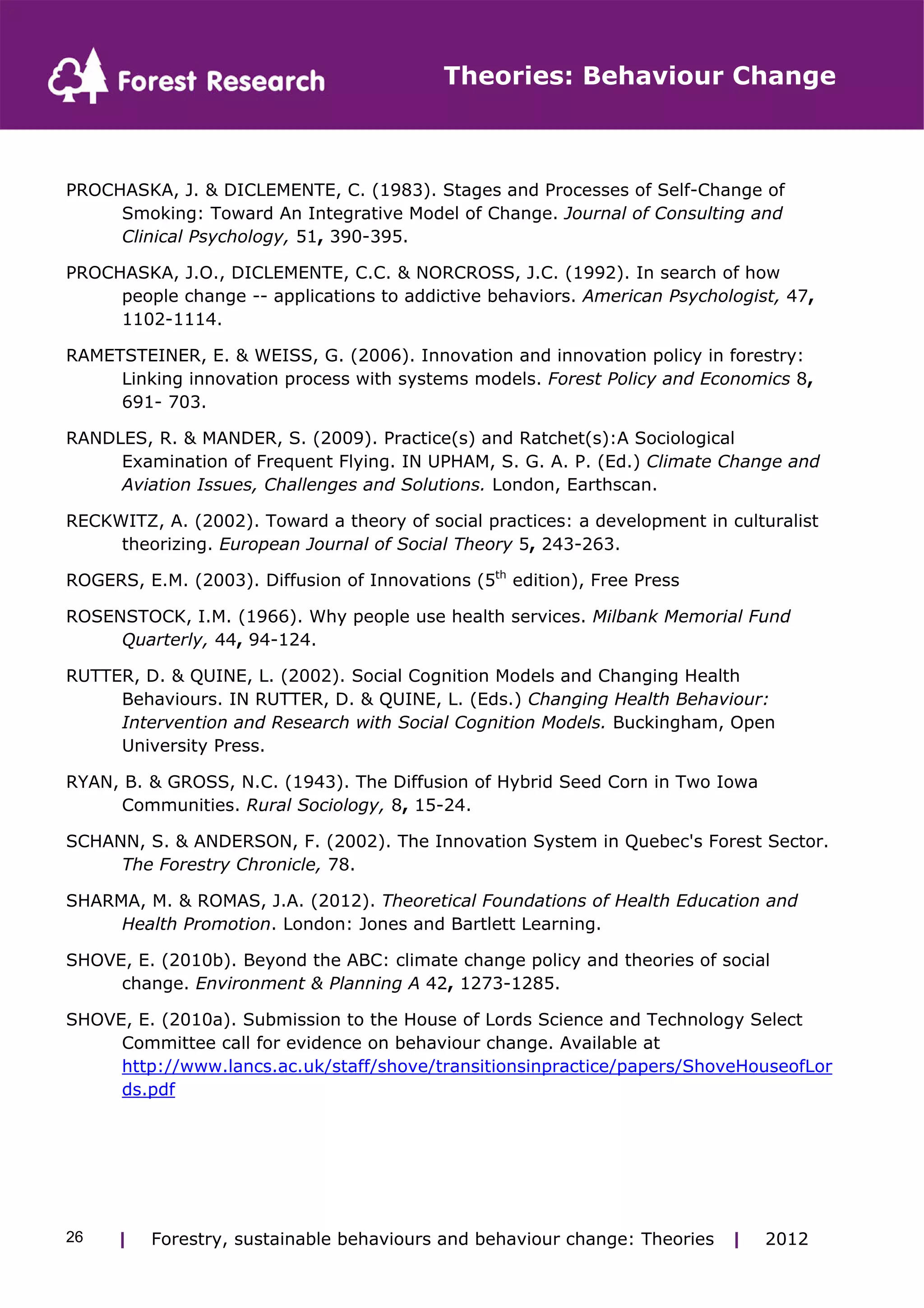Theories: Behaviour Change 
PROCHASKA, J. & DICLEMENTE, C. (1983). Stages and Processes of Self-Change of 
Smoking: Toward An Integrative Model of Change. Journal of Consulting and 
Clinical Psychology, 51, 390-395. 
PROCHASKA, J.O., DICLEMENTE, C.C. & NORCROSS, J.C. (1992). In search of how 
people change -- applications to addictive behaviors. American Psychologist, 47, 
1102-1114. 
RAMETSTEINER, E. & WEISS, G. (2006). Innovation and innovation policy in forestry: 
Linking innovation process with systems models. Forest Policy and Economics 8, 
691- 703. 
RANDLES, R. & MANDER, S. (2009). Practice(s) and Ratchet(s):A Sociological 
Examination of Frequent Flying. IN UPHAM, S. G. A. P. (Ed.) Climate Change and 
Aviation Issues, Challenges and Solutions. London, Earthscan. 
RECKWITZ, A. (2002). Toward a theory of social practices: a development in culturalist 
theorizing. European Journal of Social Theory 5, 243-263. 
ROGERS, E.M. (2003). Diffusion of Innovations (5th edition), Free Press 
ROSENSTOCK, I.M. (1966). Why people use health services. Milbank Memorial Fund 
Quarterly, 44, 94-124. 
RUTTER, D. & QUINE, L. (2002). Social Cognition Models and Changing Health 
Behaviours. IN RUTTER, D. & QUINE, L. (Eds.) Changing Health Behaviour: 
Intervention and Research with Social Cognition Models. Buckingham, Open 
University Press. 
RYAN, B. & GROSS, N.C. (1943). The Diffusion of Hybrid Seed Corn in Two Iowa 
Communities. Rural Sociology, 8, 15-24. 
SCHANN, S. & ANDERSON, F. (2002). The Innovation System in Quebec's Forest Sector. 
The Forestry Chronicle, 78. 
SHARMA, M. & ROMAS, J.A. (2012). Theoretical Foundations of Health Education and 
Health Promotion. London: Jones and Bartlett Learning. 
SHOVE, E. (2010b). Beyond the ABC: climate change policy and theories of social 
change. Environment & Planning A 42, 1273-1285. 
SHOVE, E. (2010a). Submission to the House of Lords Science and Technology Select 
Committee call for evidence on behaviour change. Available at 
http://www.lancs.ac.uk/staff/shove/transitionsinpractice/papers/ShoveHouseofLor 
ds.pdf 
| Forestry, sustainable 26 behaviours and behaviour change: Theories | 2012 
 
