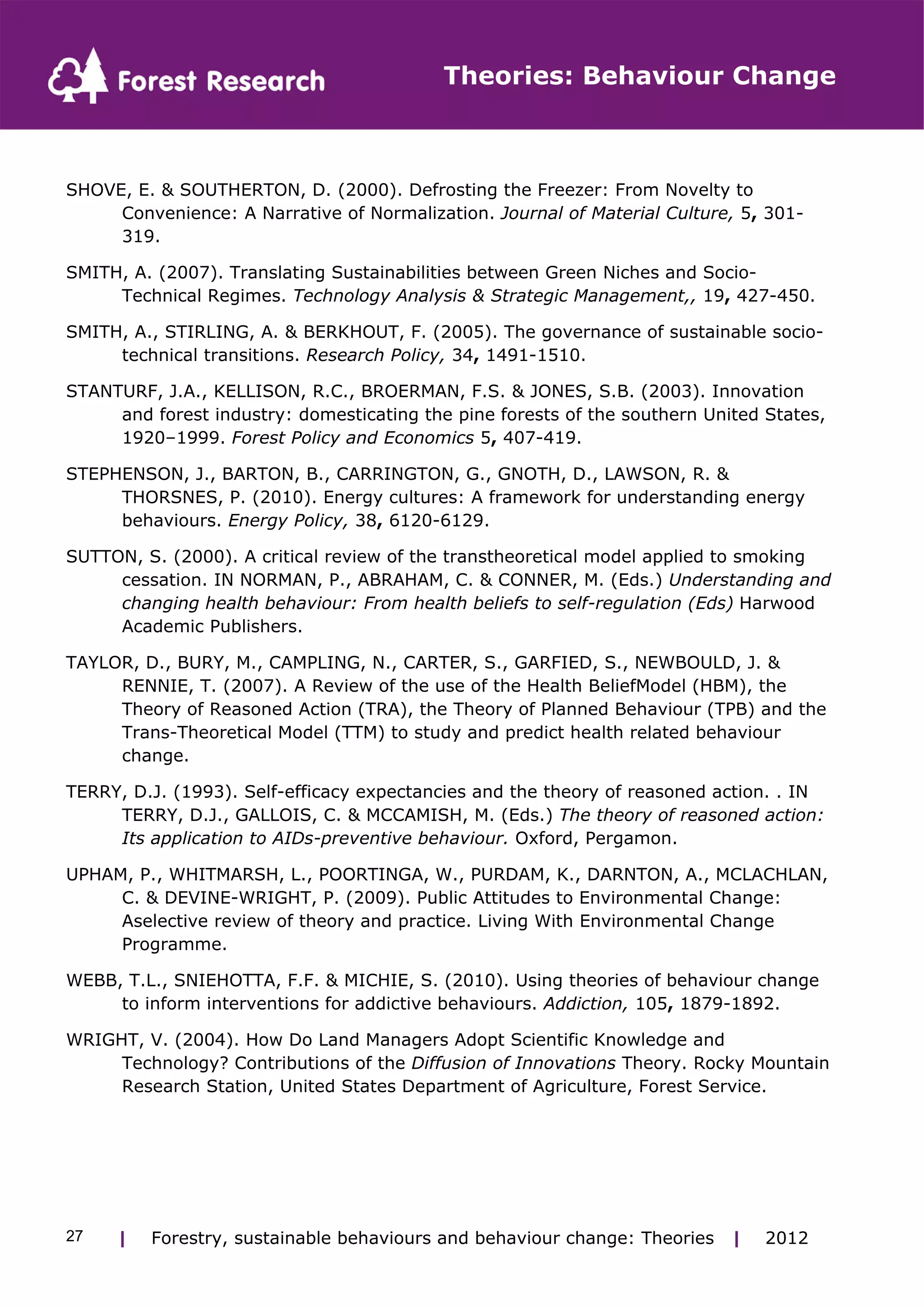Theories: Behaviour Change 
SHOVE, E. & SOUTHERTON, D. (2000). Defrosting the Freezer: From Novelty to 
Convenience: A Narrative of Normalization. Journal of Material Culture, 5, 301- 
319. 
SMITH, A. (2007). Translating Sustainabilities between Green Niches and Socio- 
Technical Regimes. Technology Analysis & Strategic Management,, 19, 427-450. 
SMITH, A., STIRLING, A. & BERKHOUT, F. (2005). The governance of sustainable socio-technical 
transitions. Research Policy, 34, 1491-1510. 
STANTURF, J.A., KELLISON, R.C., BROERMAN, F.S. & JONES, S.B. (2003). Innovation 
and forest industry: domesticating the pine forests of the southern United States, 
1920–1999. Forest Policy and Economics 5, 407-419. 
STEPHENSON, J., BARTON, B., CARRINGTON, G., GNOTH, D., LAWSON, R. & 
THORSNES, P. (2010). Energy cultures: A framework for understanding energy 
behaviours. Energy Policy, 38, 6120-6129. 
SUTTON, S. (2000). A critical review of the transtheoretical model applied to smoking 
cessation. IN NORMAN, P., ABRAHAM, C. & CONNER, M. (Eds.) Understanding and 
changing health behaviour: From health beliefs to self-regulation (Eds) Harwood 
Academic Publishers. 
TAYLOR, D., BURY, M., CAMPLING, N., CARTER, S., GARFIED, S., NEWBOULD, J. & 
RENNIE, T. (2007). A Review of the use of the Health BeliefModel (HBM), the 
Theory of Reasoned Action (TRA), the Theory of Planned Behaviour (TPB) and the 
Trans-Theoretical Model (TTM) to study and predict health related behaviour 
change. 
TERRY, D.J. (1993). Self-efficacy expectancies and the theory of reasoned action. . IN 
TERRY, D.J., GALLOIS, C. & MCCAMISH, M. (Eds.) The theory of reasoned action: 
Its application to AIDs-preventive behaviour. Oxford, Pergamon. 
UPHAM, P., WHITMARSH, L., POORTINGA, W., PURDAM, K., DARNTON, A., MCLACHLAN, 
C. & DEVINE-WRIGHT, P. (2009). Public Attitudes to Environmental Change: 
Aselective review of theory and practice. Living With Environmental Change 
Programme. 
WEBB, T.L., SNIEHOTTA, F.F. & MICHIE, S. (2010). Using theories of behaviour change 
to inform interventions for addictive behaviours. Addiction, 105, 1879-1892. 
WRIGHT, V. (2004). How Do Land Managers Adopt Scientific Knowledge and 
Technology? Contributions of the Diffusion of Innovations Theory. Rocky Mountain 
Research Station, United States Department of Agriculture, Forest Service. 
| Forestry, sustainable 27 behaviours and behaviour change: Theories | 2012 
