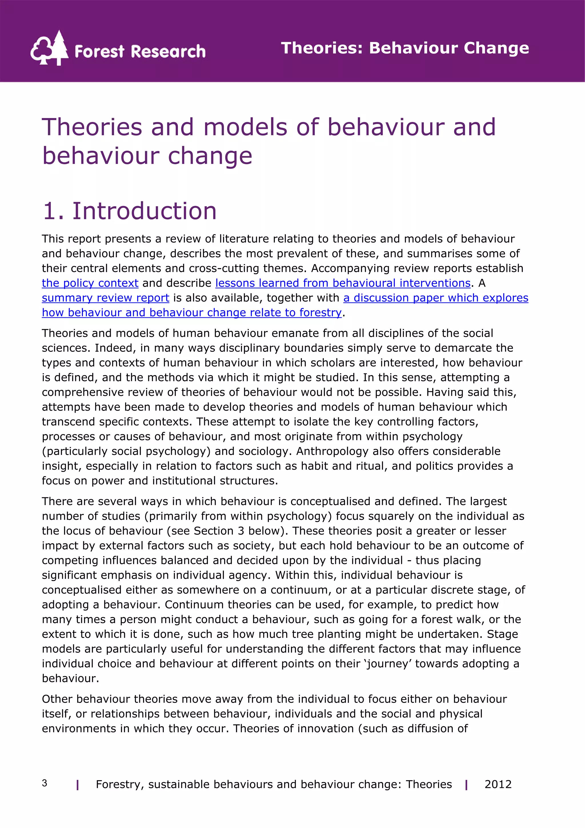 Theories: Behaviour Change 
Theories and models of behaviour and 
behaviour change 
1. Introduction 
This report presents a review of literature relating to theories and models of behaviour 
and behaviour change, describes the most prevalent of these, and summarises some of 
their central elements and cross-cutting themes. Accompanying review reports establish 
the policy context and describe lessons learned from behavioural interventions. A 
summary review report is also available, together with a discussion paper which explores 
how behaviour and behaviour change relate to forestry. 
Theories and models of human behaviour emanate from all disciplines of the social 
sciences. Indeed, in many ways disciplinary boundaries simply serve to demarcate the 
types and contexts of human behaviour in which scholars are interested, how behaviour 
is defined, and the methods via which it might be studied. In this sense, attempting a 
comprehensive review of theories of behaviour would not be possible. Having said this, 
attempts have been made to develop theories and models of human behaviour which 
transcend specific contexts. These attempt to isolate the key controlling factors, 
processes or causes of behaviour, and most originate from within psychology 
(particularly social psychology) and sociology. Anthropology also offers considerable 
insight, especially in relation to factors such as habit and ritual, and politics provides a 
focus on power and institutional structures. 
There are several ways in which behaviour is conceptualised and defined. The largest 
number of studies (primarily from within psychology) focus squarely on the individual as 
the locus of behaviour (see Section 3 below). These theories posit a greater or lesser 
impact by external factors such as society, but each hold behaviour to be an outcome of 
competing influences balanced and decided upon by the individual - thus placing 
significant emphasis on individual agency. Within this, individual behaviour is 
conceptualised either as somewhere on a continuum, or at a particular discrete stage, of 
adopting a behaviour. Continuum theories can be used, for example, to predict how 
many times a person might conduct a behaviour, such as going for a forest walk, or the 
extent to which it is done, such as how much tree planting might be undertaken. Stage 
models are particularly useful for understanding the different factors that may influence 
individual choice and behaviour at different points on their ‘journey’ towards adopting a 
behaviour. 
Other behaviour theories move away from the individual to focus either on behaviour 
itself, or relationships between behaviour, individuals and the social and physical 
environments in which they occur. Theories of innovation (such as diffusion of 
| Forestry, sustainable 3 behaviours and behaviour change: Theories | 2012 
 
