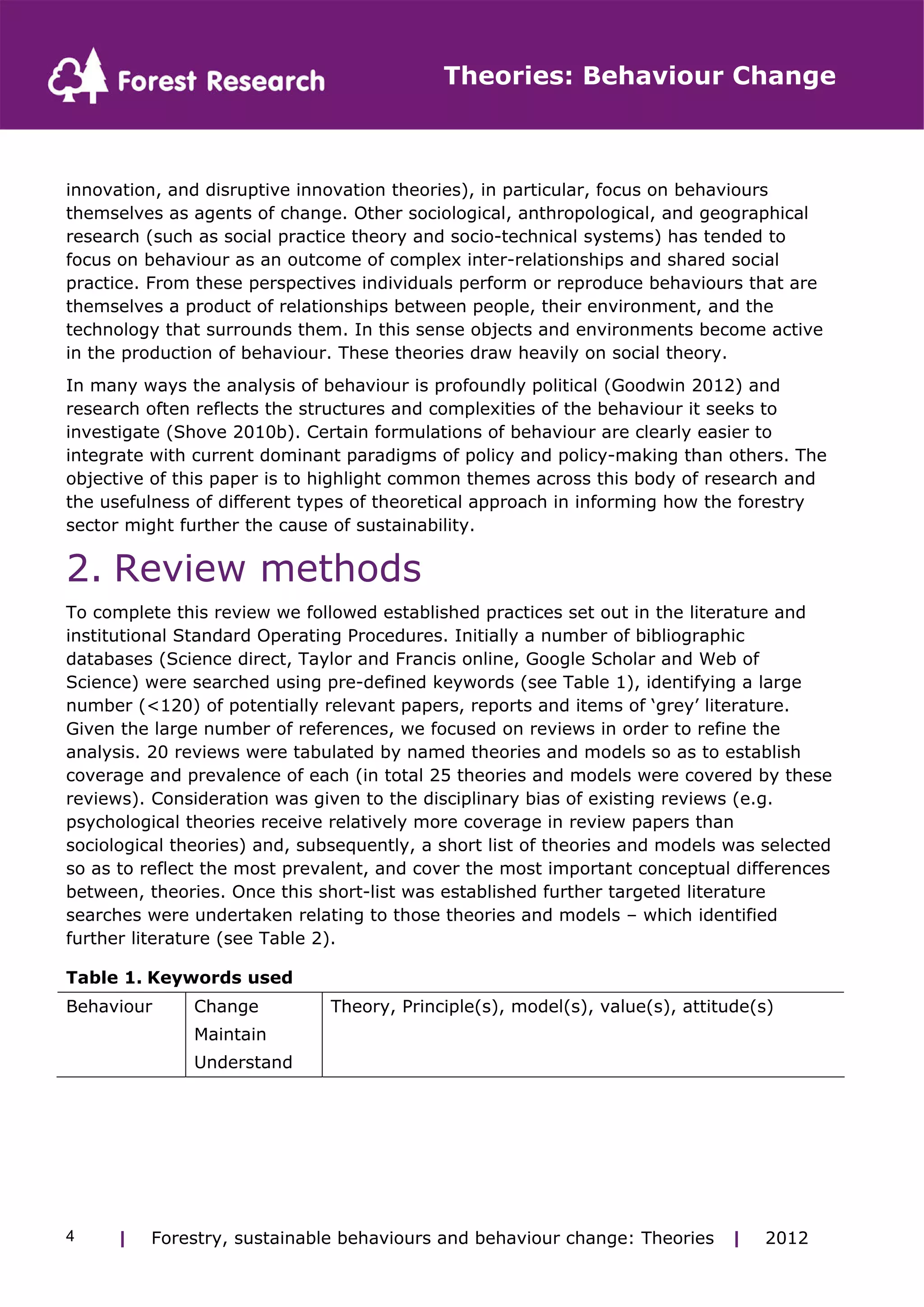 Theories: Behaviour Change 
innovation, and disruptive innovation theories), in particular, focus on behaviours 
themselves as agents of change. Other sociological, anthropological, and geographical 
research (such as social practice theory and socio-technical systems) has tended to 
focus on behaviour as an outcome of complex inter-relationships and shared social 
practice. From these perspectives individuals perform or reproduce behaviours that are 
themselves a product of relationships between people, their environment, and the 
technology that surrounds them. In this sense objects and environments become active 
in the production of behaviour. These theories draw heavily on social theory. 
In many ways the analysis of behaviour is profoundly political (Goodwin 2012) and 
research often reflects the structures and complexities of the behaviour it seeks to 
investigate (Shove 2010b). Certain formulations of behaviour are clearly easier to 
integrate with current dominant paradigms of policy and policy-making than others. The 
objective of this paper is to highlight common themes across this body of research and 
the usefulness of different types of theoretical approach in informing how the forestry 
sector might further the cause of sustainability. 
2. Review methods 
To complete this review we followed established practices set out in the literature and 
institutional Standard Operating Procedures. Initially a number of bibliographic 
databases (Science direct, Taylor and Francis online, Google Scholar and Web of 
Science) were searched using pre-defined keywords (see Table 1), identifying a large 
number (<120) of potentially relevant papers, reports and items of ‘grey’ literature. 
Given the large number of references, we focused on reviews in order to refine the 
analysis. 20 reviews were tabulated by named theories and models so as to establish 
coverage and prevalence of each (in total 25 theories and models were covered by these 
reviews). Consideration was given to the disciplinary bias of existing reviews (e.g. 
psychological theories receive relatively more coverage in review papers than 
sociological theories) and, subsequently, a short list of theories and models was selected 
so as to reflect the most prevalent, and cover the most important conceptual differences 
between, theories. Once this short-list was established further targeted literature 
searches were undertaken relating to those theories and models – which identified 
further literature (see Table 2). 
Table 1. Keywords used 
Behaviour Change Theory, Principle(s), model(s), value(s), attitude(s) 
Maintain 
Understand 
| Forestry, sustainable 4 behaviours and behaviour change: Theories | 2012 
 