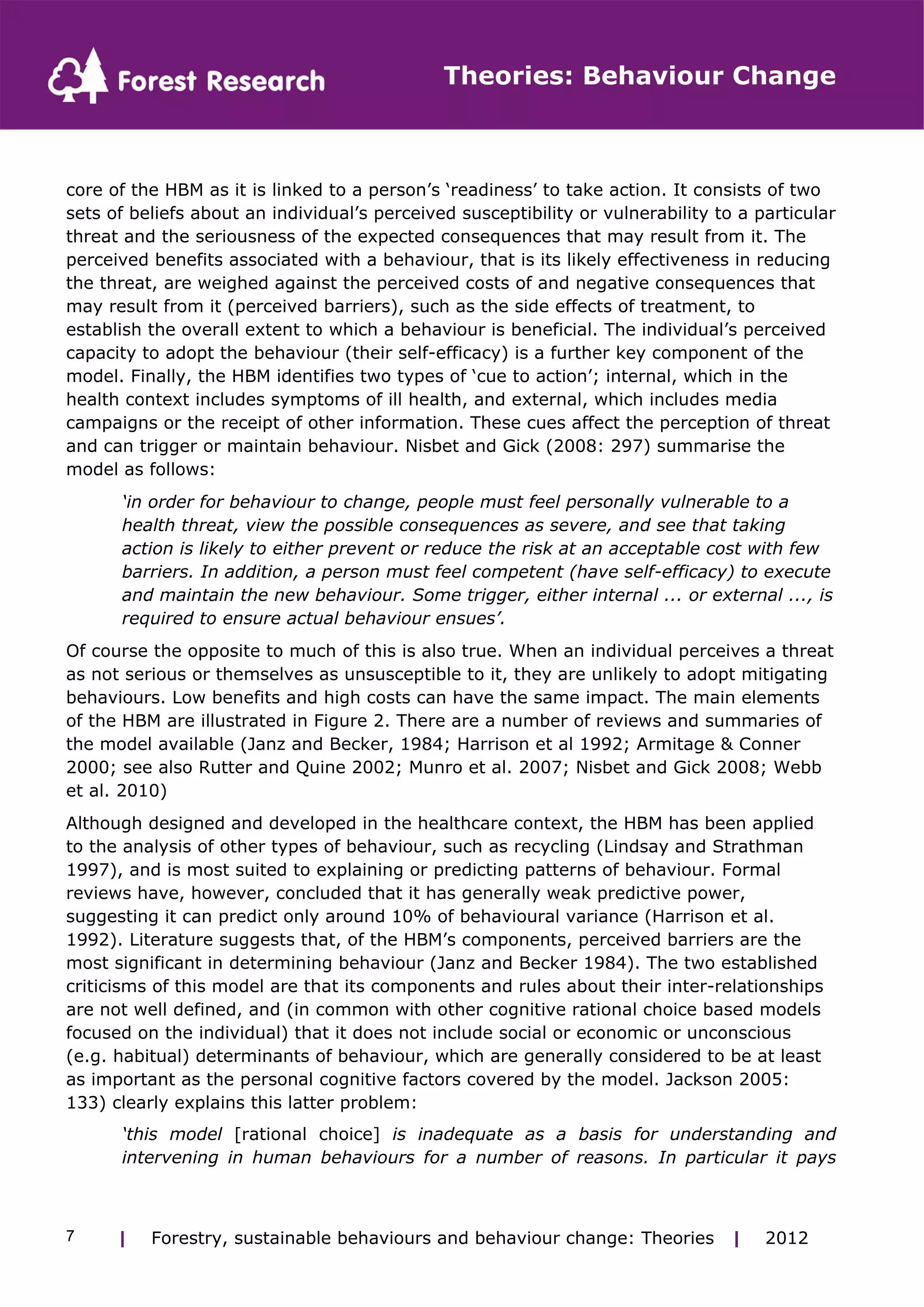 Theories: Behaviour Change 
core of the HBM as it is linked to a person’s ‘readiness’ to take action. It consists of two 
sets of beliefs about an individual’s perceived susceptibility or vulnerability to a particular 
threat and the seriousness of the expected consequences that may result from it. The 
perceived benefits associated with a behaviour, that is its likely effectiveness in reducing 
the threat, are weighed against the perceived costs of and negative consequences that 
may result from it (perceived barriers), such as the side effects of treatment, to 
establish the overall extent to which a behaviour is beneficial. The individual’s perceived 
capacity to adopt the behaviour (their self-efficacy) is a further key component of the 
model. Finally, the HBM identifies two types of ‘cue to action’; internal, which in the 
health context includes symptoms of ill health, and external, which includes media 
campaigns or the receipt of other information. These cues affect the perception of threat 
and can trigger or maintain behaviour. Nisbet and Gick (2008: 297) summarise the 
model as follows: 
‘in order for behaviour to change, people must feel personally vulnerable to a 
health threat, view the possible consequences as severe, and see that taking 
action is likely to either prevent or reduce the risk at an acceptable cost with few 
barriers. In addition, a person must feel competent (have self-efficacy) to execute 
and maintain the new behaviour. Some trigger, either internal ... or external ..., is 
required to ensure actual behaviour ensues’. 
Of course the opposite to much of this is also true. When an individual perceives a threat 
as not serious or themselves as unsusceptible to it, they are unlikely to adopt mitigating 
behaviours. Low benefits and high costs can have the same impact. The main elements 
of the HBM are illustrated in Figure 2. There are a number of reviews and summaries of 
the model available (Janz and Becker, 1984; Harrison et al 1992; Armitage & Conner 
2000; see also Rutter and Quine 2002; Munro et al. 2007; Nisbet and Gick 2008; Webb 
et al. 2010) 
Although designed and developed in the healthcare context, the HBM has been applied 
to the analysis of other types of behaviour, such as recycling (Lindsay and Strathman 
1997), and is most suited to explaining or predicting patterns of behaviour. Formal 
reviews have, however, concluded that it has generally weak predictive power, 
suggesting it can predict only around 10% of behavioural variance (Harrison et al. 
1992). Literature suggests that, of the HBM’s components, perceived barriers are the 
most significant in determining behaviour (Janz and Becker 1984). The two established 
criticisms of this model are that its components and rules about their inter-relationships 
are not well defined, and (in common with other cognitive rational choice based models 
focused on the individual) that it does not include social or economic or unconscious 
(e.g. habitual) determinants of behaviour, which are generally considered to be at least 
as important as the personal cognitive factors covered by the model. Jackson 2005: 
133) clearly explains this latter problem: 
‘this model [rational choice] is inadequate as a basis for understanding and 
intervening in human behaviours for a number of reasons. In particular it pays 
| Forestry, sustainable 7 behaviours and behaviour change: Theories | 2012 
 