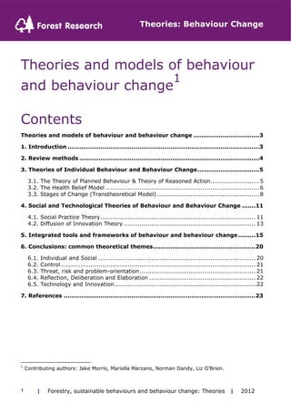 Theories: Behaviour Change 
Theories and models of behaviour 
and behaviour change1 
Contents 
Theories and models of behaviour and behaviour change ..................................3 
1. Introduction ...................................................................................................3 
2. Review methods .............................................................................................4 
3. Theories of Individual Behaviour and Behaviour Change................................5 
3.1. The Theory of Planned Behaviour & Theory of Reasoned Action.........................5 
3.2. The Health Belief Model ..............................................................................6 
3.3. Stages of Change (Transtheoretical Model) ....................................................8 
4. Social and Technological Theories of Behaviour and Behaviour Change .......11 
4.1. Social Practice Theory............................................................................... 11 
4.2. Diffusion of Innovation Theory ................................................................... 13 
5. Integrated tools and frameworks of behaviour and behaviour change.........15 
6. Conclusions: common theoretical themes.....................................................20 
6.1. Individual and Social ................................................................................ 20 
6.2. Control ................................................................................................... 21 
6.3. Threat, risk and problem-orientation........................................................... 21 
6.4. Reflection, Deliberation and Elaboration ...................................................... 22 
6.5. Technology and Innovation........................................................................ 22 
7. References ...................................................................................................23 
1 Contributing authors: Jake Morris, Mariella Marzano, Norman Dandy, Liz O’Brien. 
| Forestry, sustainable 1 behaviours and behaviour change: Theories | 2012 
 