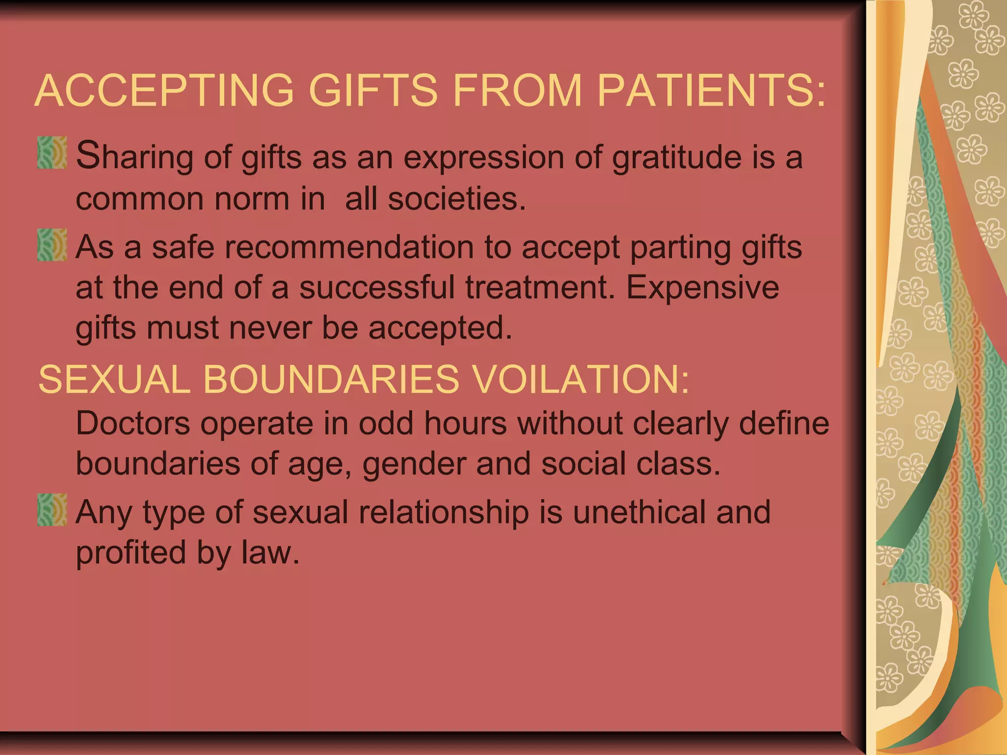 ACCEPTING GIFTS FROM PATIENTS:
Sharing of gifts as an expression of gratitude is a
common norm in all societies.
As a safe recommendation to accept parting gifts
at the end of a successful treatment. Expensive
gifts must never be accepted.
SEXUAL BOUNDARIES VOILATION:
Doctors operate in odd hours without clearly define
boundaries of age, gender and social class.
Any type of sexual relationship is unethical and
profited by law.