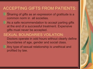 ACCEPTING GIFTS FROM PATIENTS:
Sharing of gifts as an expression of gratitude is a
common norm in all societies.
As a safe recommendation to accept parting gifts
at the end of a successful treatment. Expensive
gifts must never be accepted.
SEXUAL BOUNDARIES VOILATION:
Doctors operate in odd hours without clearly define
boundaries of age, gender and social class.
Any type of sexual relationship is unethical and
profited by law.
 