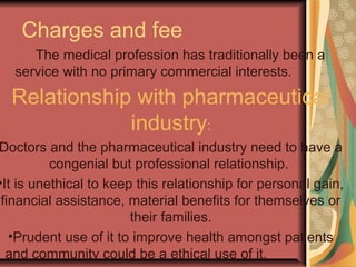 Charges and fee
The medical profession has traditionally been a
service with no primary commercial interests.
Relationship with pharmaceutical
industry:
Doctors and the pharmaceutical industry need to have a
congenial but professional relationship.
•It is unethical to keep this relationship for personal gain,
financial assistance, material benefits for themselves or
their families.
•Prudent use of it to improve health amongst patients
and community could be a ethical use of it.