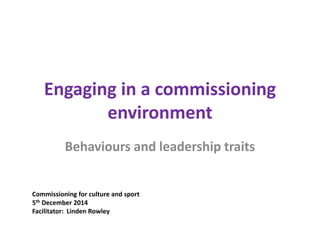 Engaging in a commissioning
environment
Behaviours and leadership traits
Commissioning for culture and sport
5th December 2014
Facilitator: Linden Rowley
 