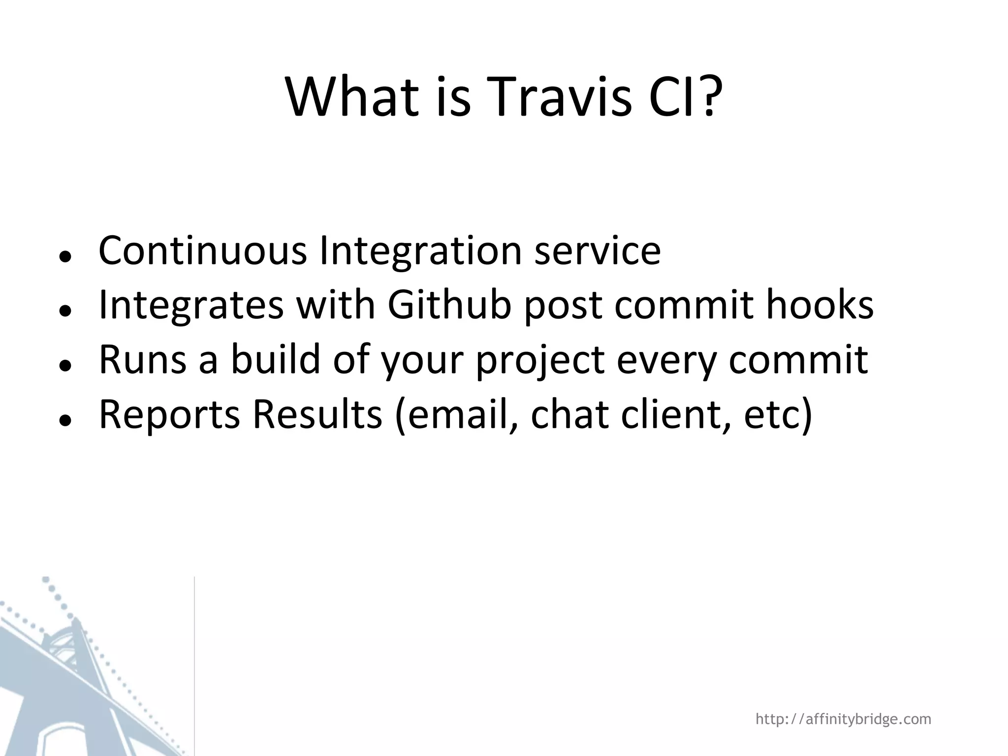 What is Travis CI? ● ● ● ● Continuous Integration service Integrates with Github post commit hooks Runs a build of your project every commit Reports Results (email, chat client, etc) http://affinitybridge.com 
