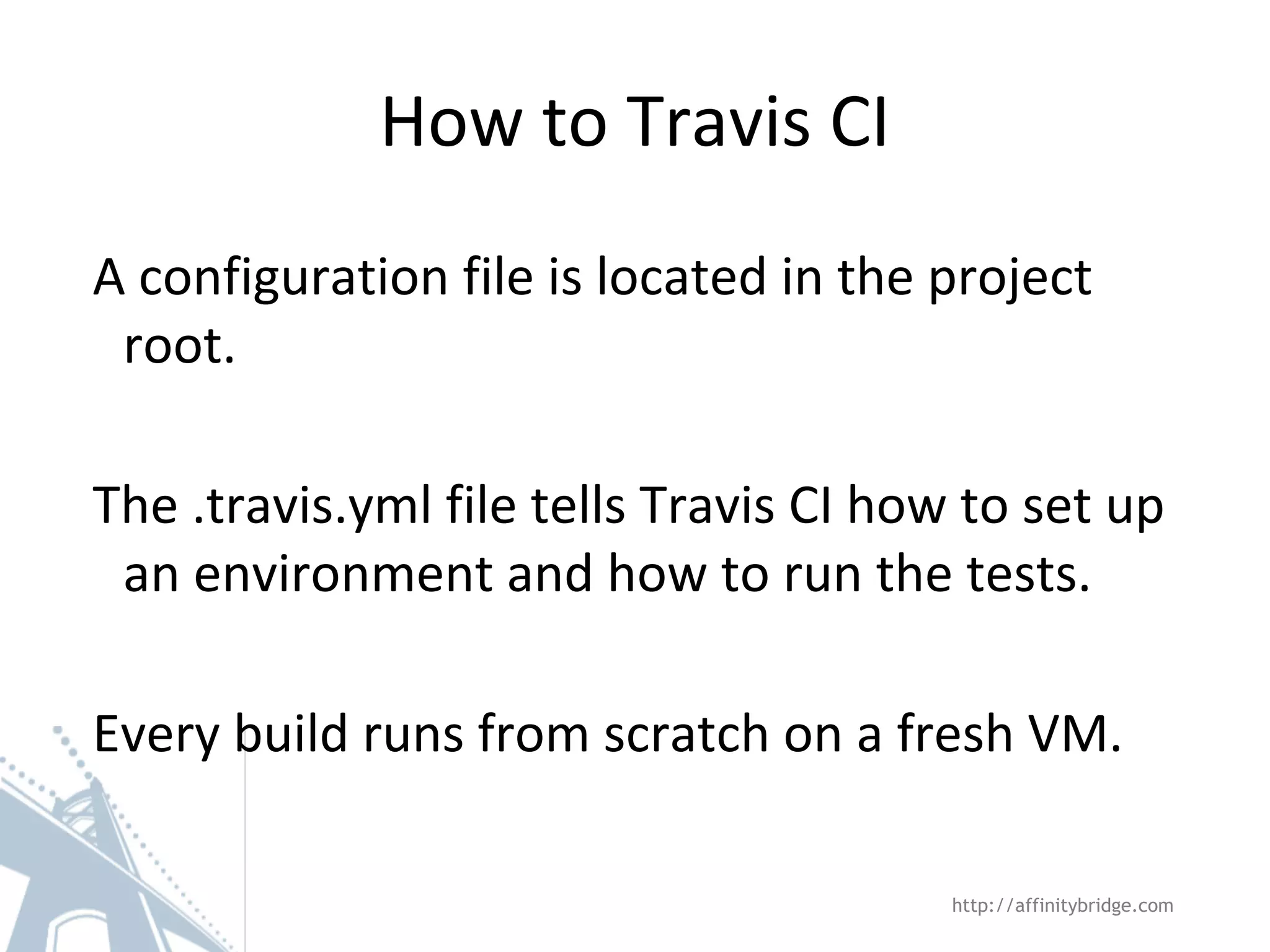 How to Travis CI A configuration file is located in the project root. The .travis.yml file tells Travis CI how to set up an environment and how to run the tests. Every build runs from scratch on a fresh VM. http://affinitybridge.com 