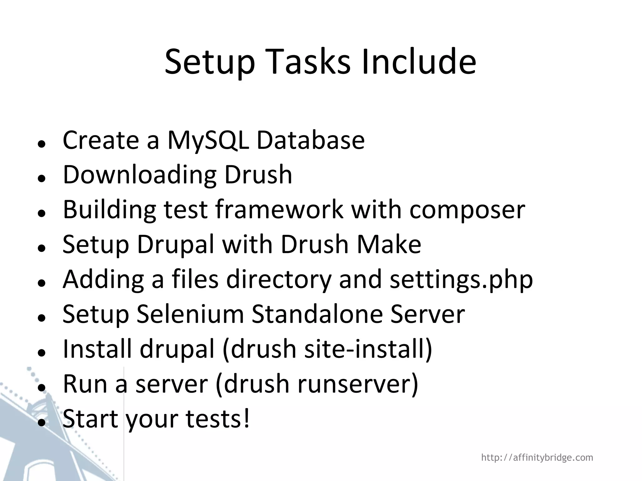 Setup Tasks Include ● ● ● ● ● ● ● ● ● Create a MySQL Database Downloading Drush Building test framework with composer Setup Drupal with Drush Make Adding a files directory and settings.php Setup Selenium Standalone Server Install drupal (drush site-install) Run a server (drush runserver) Start your tests! http://affinitybridge.com 