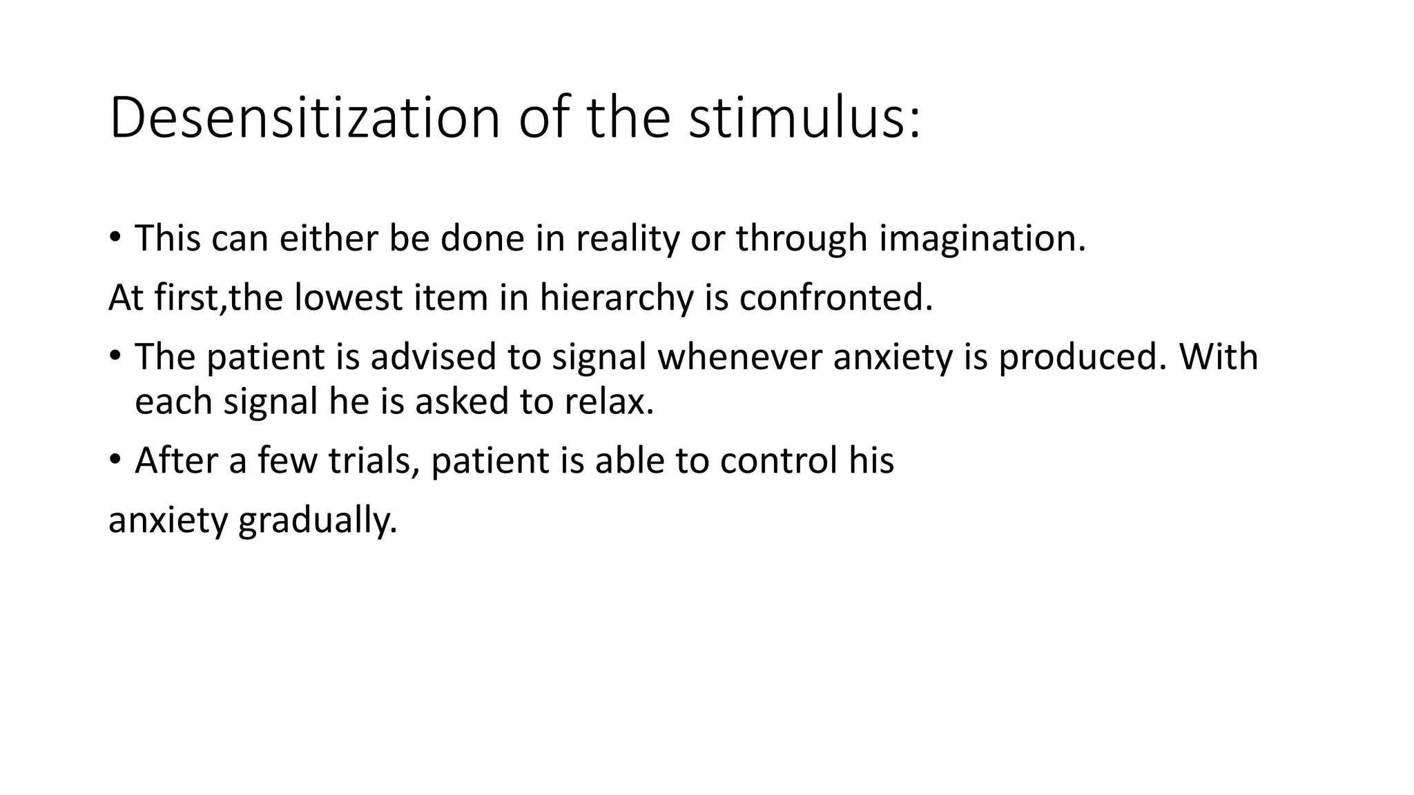 Desensitization of the stimulus:
• This can either be done in reality or through imagination.
At first,the lowest item in hierarchy is confronted.
• The patient is advised to signal whenever anxiety is produced. With
each signal he is asked to relax.
• After a few trials, patient is able to control his
anxiety gradually.
 
