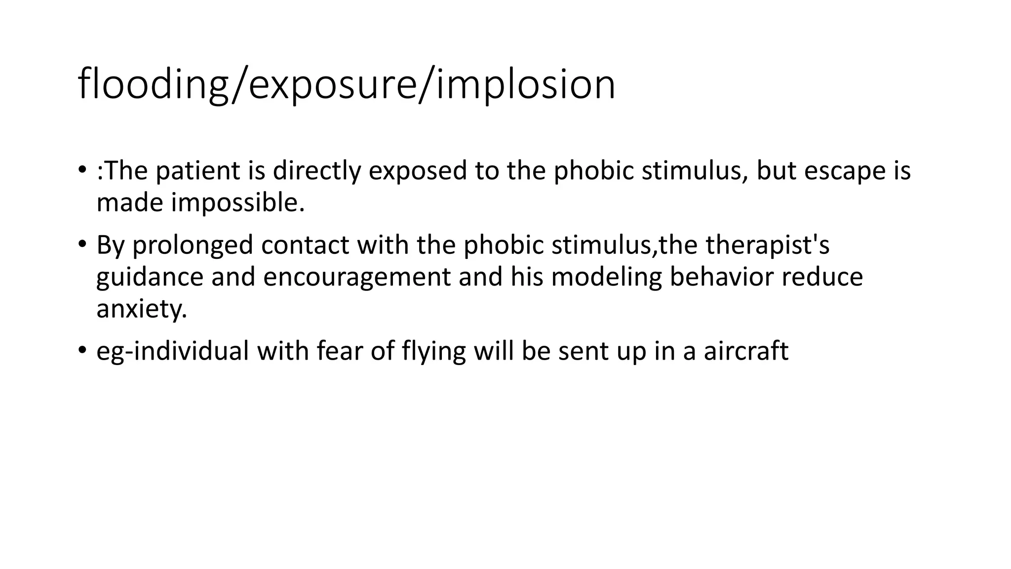 flooding/exposure/implosion
• :The patient is directly exposed to the phobic stimulus, but escape is
made impossible.
• By prolonged contact with the phobic stimulus,the therapist's
guidance and encouragement and his modeling behavior reduce
anxiety.
• eg-individual with fear of flying will be sent up in a aircraft
 