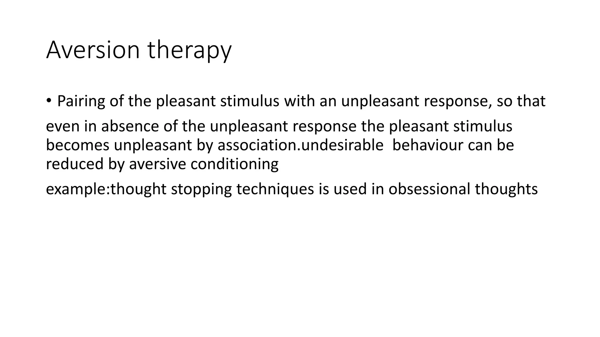 Aversion therapy
• Pairing of the pleasant stimulus with an unpleasant response, so that
even in absence of the unpleasant response the pleasant stimulus
becomes unpleasant by association.undesirable behaviour can be
reduced by aversive conditioning
example:thought stopping techniques is used in obsessional thoughts
 