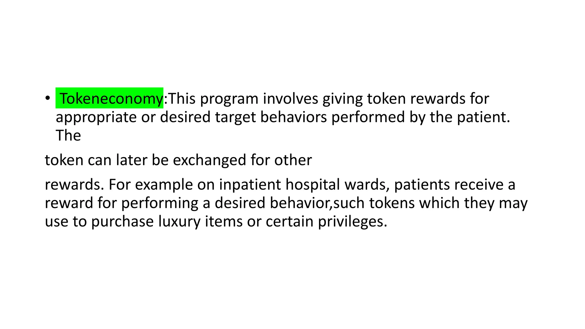 • Tokeneconomy:This program involves giving token rewards for
appropriate or desired target behaviors performed by the patient.
The
token can later be exchanged for other
rewards. For example on inpatient hospital wards, patients receive a
reward for performing a desired behavior,such tokens which they may
use to purchase luxury items or certain privileges.
 