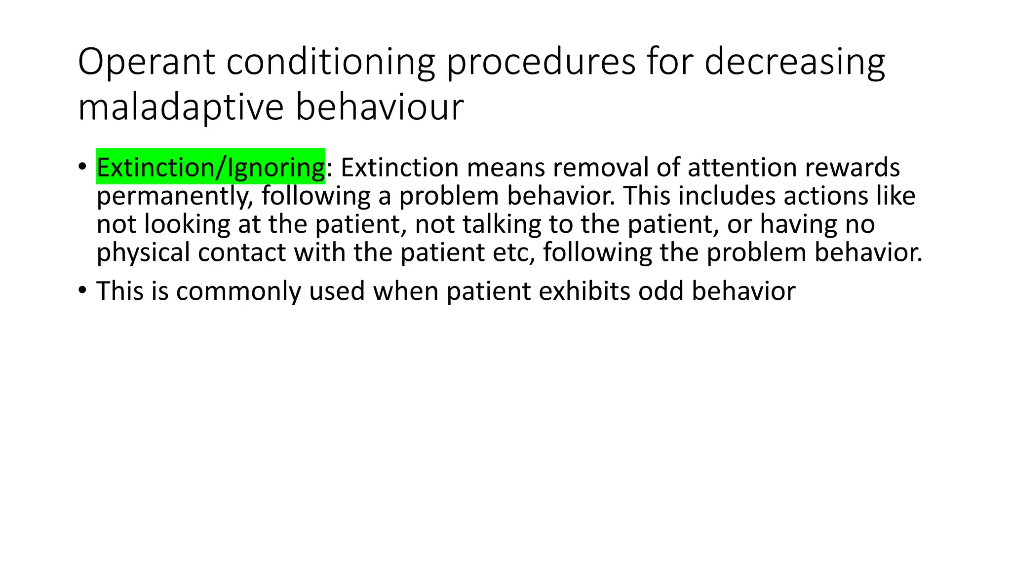 Operant conditioning procedures for decreasing
maladaptive behaviour
• Extinction/Ignoring: Extinction means removal of attention rewards
permanently, following a problem behavior. This includes actions like
not looking at the patient, not talking to the patient, or having no
physical contact with the patient etc, following the problem behavior.
• This is commonly used when patient exhibits odd behavior
 