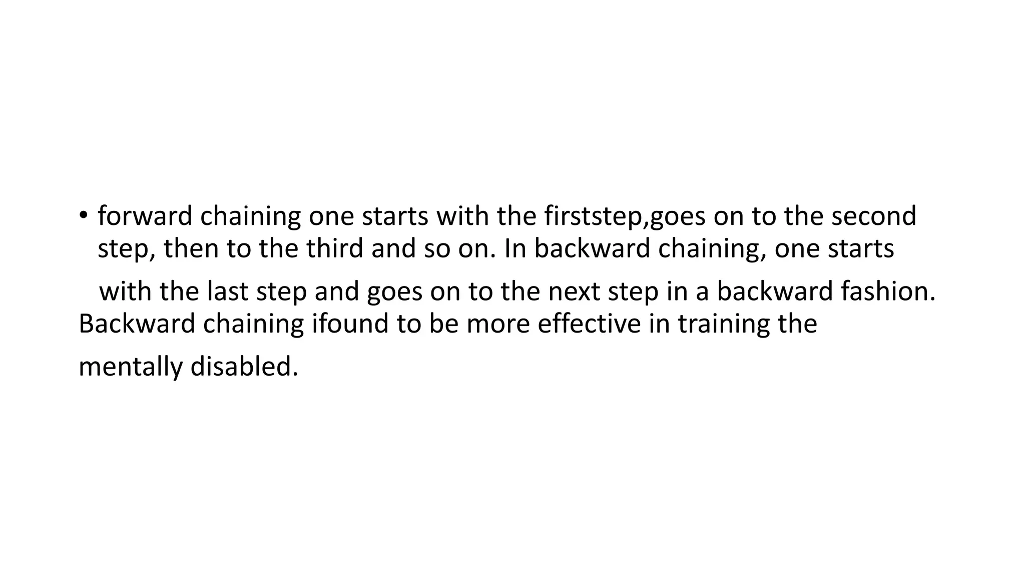 • forward chaining one starts with the firststep,goes on to the second
step, then to the third and so on. In backward chaining, one starts
with the last step and goes on to the next step in a backward fashion.
Backward chaining ifound to be more effective in training the
mentally disabled.
 