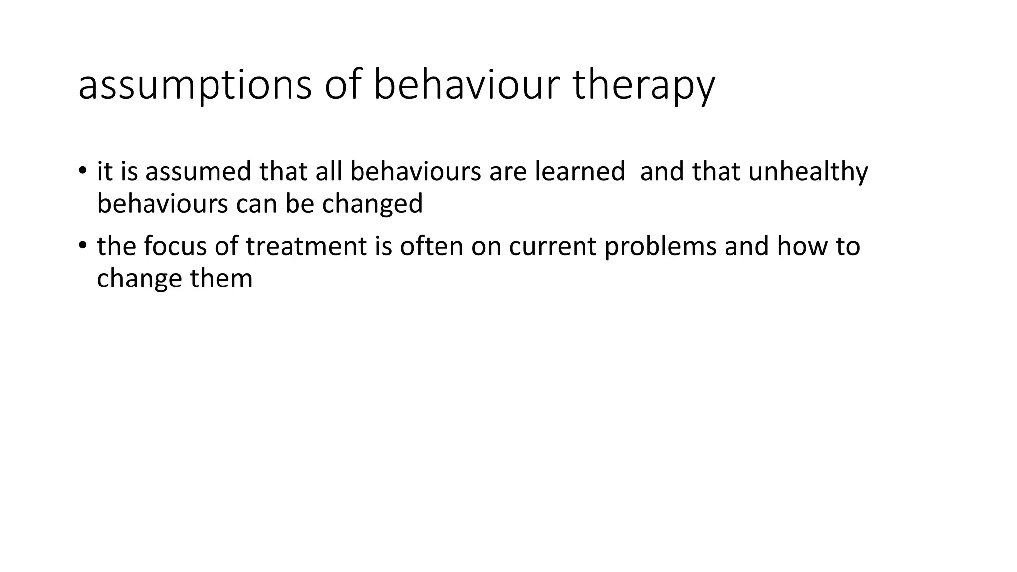assumptions of behaviour therapy
• it is assumed that all behaviours are learned and that unhealthy
behaviours can be changed
• the focus of treatment is often on current problems and how to
change them
 