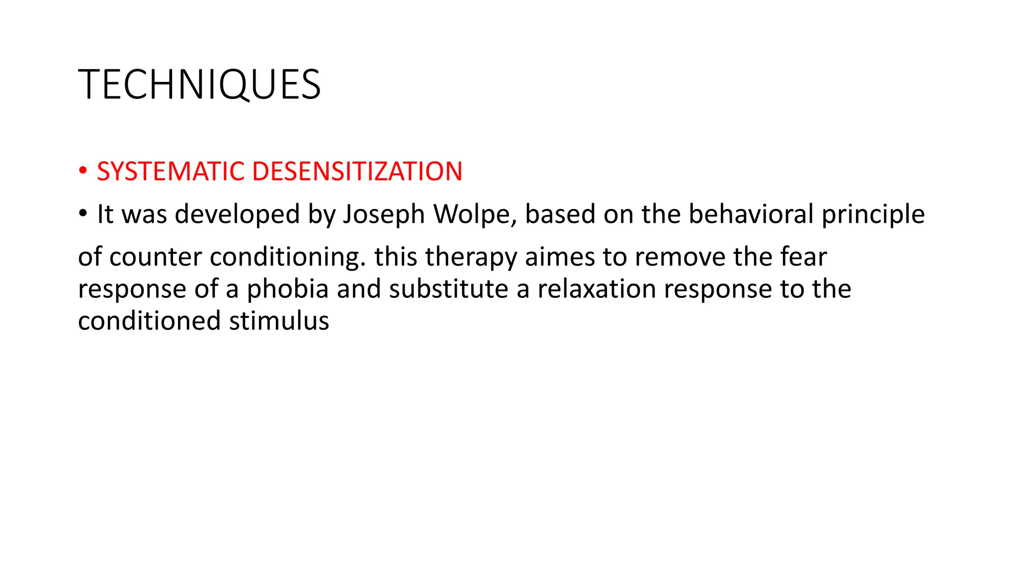 TECHNIQUES
• SYSTEMATIC DESENSITIZATION
• It was developed by Joseph Wolpe, based on the behavioral principle
of counter conditioning. this therapy aimes to remove the fear
response of a phobia and substitute a relaxation response to the
conditioned stimulus
 