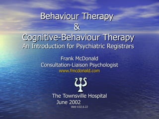 Behaviour Therapy  &  Cognitive-Behaviour Therapy An Introduction for Psychiatric Registrars Frank McDonald Consultation-Liaison Psychologist www.fmcdonald.com The Townsville Hospital June 2002  Web V.02.6.22 
