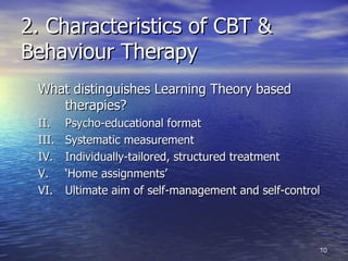 2. Characteristics of CBT & Behaviour Therapy What distinguishes Learning Theory based therapies? Psycho-educational format Systematic measurement Individually-tailored, structured treatment ‘ Home assignments’ Ultimate aim of self-management and self-control 