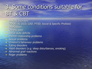 3. Some conditions suitable for  BT & CBT Anxiety disorders  (PD +/- A, OCD, GAD, PTSD, Social & Specific Phobias)  Depression Chronic pain Social skills deficits Marital/relationship problems Sexual problems Children’s behaviour problems Eating disorders Habit disorders (e.g. sleep disturbances, smoking) Abnormal grief reactions Anger problems 