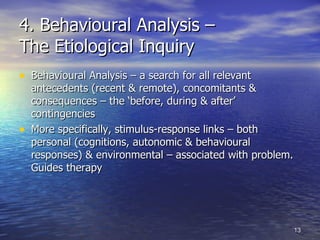 4. Behavioural Analysis –  The Etiological Inquiry Behavioural Analysis – a search for all relevant antecedents (recent & remote), concomitants & consequences – the ‘before, during & after’ contingencies  More specifically, stimulus-response links – both personal (cognitions, autonomic & behavioural responses) & environmental – associated with problem. Guides therapy 