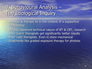 4. Behavioural Analysis –  The Etiological Inquiry Analysis & therapy lie in the context of a supportive relationship  Despite apparent technical nature of BT & CBT, research says ‘warm’ therapists get significantly better results than ‘cold’ therapists. Even in more mechanical treatments like graded exposure therapy for phobias 