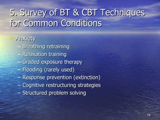 5. Survey of BT & CBT Techniques for Common Conditions Anxiety Breathing retraining Relaxation training Graded exposure therapy Flooding (rarely used) Response prevention (extinction) Cognitive restructuring strategies Structured problem solving 
