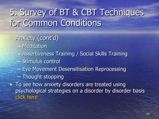 5. Survey of BT & CBT Techniques for Common Conditions Anxiety (cont’d) Meditation Assertiveness Training / Social Skills Training Stimulus control  Eye Movement Desensitisation Reprocessing Thought stopping To see how anxiety disorders are treated using psychological strategies on a disorder by disorder basis  click here   