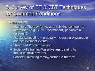 5. Survey of BT & CBT Techniques for Common Conditions Depression Cognitive Therapy for ways of thinking common to depression (e.g. 3 P’s – ‘permanent, pervasive & personal’)  Activity scheduling – gradually increasing pleasurable and achievement events  Structured Problem Solving Social skills training/Assertiveness training to  increase social rewards Consider involving family/partner in therapy 