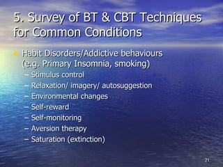 5. Survey of BT & CBT Techniques for Common Conditions Habit Disorders/Addictive behaviours  (e.g. Primary Insomnia, smoking) Stimulus control   Relaxation/ imagery/ autosuggestion  Environmental changes Self-reward Self-monitoring Aversion therapy  Saturation (extinction) 