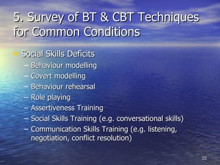 5. Survey of BT & CBT Techniques for Common Conditions Social Skills Deficits   Behaviour modelling Covert modelling Behaviour rehearsal Role playing  Assertiveness Training Social Skills Training (e.g. conversational skills) Communication Skills Training (e.g. listening, negotiation, conflict resolution) 