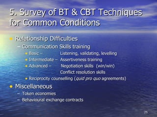 5. Survey of BT & CBT Techniques for Common Conditions Relationship Difficulties Communication Skills training Basic –  Listening, validating, levelling Intermediate –  Assertiveness training Advanced –  Negotiation skills  (win/win)    Conflict resolution skills  Reciprocity counselling ( quid pro quo  agreements) Miscellaneous Token economies Behavioural exchange contracts 