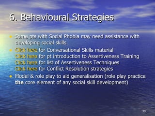6. Behavioural Strategies Some pts with Social Phobia may need assistance with developing social skills  Click here  for Conversational Skills material Click here  for pt introduction to Assertiveness Training  Click here  for list of Assertiveness Techniques Click here  for Conflict Resolution strategies  Model & role play to aid generalisation (role play practice  the  core element of any social skill development) 