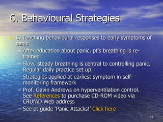 6. Behavioural Strategies B. Teaching behavioural responses to early symptoms of panic After education about panic, pt’s breathing is re-trained Slow, steady breathing is central to controlling panic. Regular daily practice set up Strategies applied at earliest symptom in self-monitoring framework Prof. Gavin Andrews on hyperventilation control.  See  References  to purchase CD-ROM video via CRUfAD Web address See pt guide ‘Panic Attacks!’  Click here  