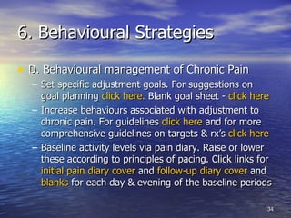 6. Behavioural Strategies D. Behavioural management of Chronic Pain Set specific adjustment goals. For suggestions on goal planning  click here.  Blank goal sheet -  click here Increase behaviours associated with adjustment to chronic pain. For guidelines  click here  and for more comprehensive guidelines on targets & rx’s  click here Baseline activity levels via pain diary. Raise or lower these according to principles of pacing. Click links for  initial pain diary cover  and  follow-up diary cover  and  blanks  for each day & evening of the baseline periods 