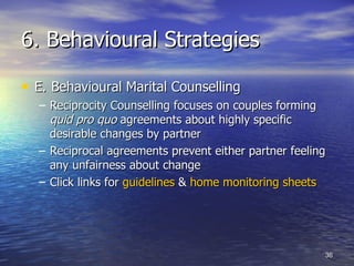 6. Behavioural Strategies E.   Behavioural Marital Counselling Reciprocity Counselling focuses on couples forming  quid pro quo  agreements about highly specific desirable changes by partner  Reciprocal agreements prevent either partner feeling any unfairness about change  Click links for  guidelines  &  home monitoring sheets 