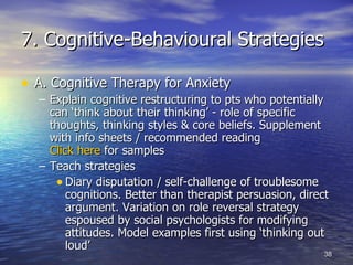 7. Cognitive-Behavioural Strategies A. Cognitive Therapy for Anxiety Explain cognitive restructuring to pts who potentially can ‘think about their thinking’ - role of specific thoughts, thinking styles & core beliefs. Supplement with info sheets / recommended reading  Click here  for samples Teach strategies Diary disputation / self-challenge of troublesome cognitions. Better than therapist persuasion, direct argument. Variation on role reversal strategy espoused by social psychologists for modifying attitudes. Model examples first using ‘thinking out loud’ 
