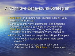 7. Cognitive-Behavioural Strategies Click here  for disputing tips, example & blank ‘Daily Stress & Tension Log’.  Cards with anti-worry statements / self-directions referred to regularly (principle of overlearning).  Click here  for example - ‘Coping with Worrying Thoughts’ and other ‘Managing Worry’ strategies Reframing (alternative perspective taking). Examples:  “ How would a reasonable person view same situation?” Relate emotional reaction to point on a ‘Catastrophe Scale.’  Click here  for pt info sheet 