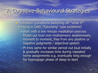 7. Cognitive-Behavioural Strategies Meditation (conditions switching off “what if?” thinking in GAD, “futurising” type problems) Start with a one minute meditation exercise. Model out loud own multisensory awarenesses, moment to moment, free from any positive or negative judgments / adjectival speech Pt tries same for similar period out loud initially & gradually increases time during repeated home assignments e.g. eventually long enough for hypnogogic phase of sleep to start 