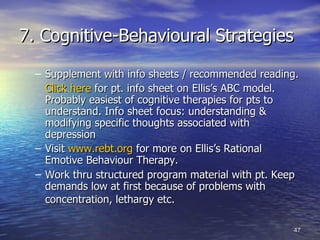 7. Cognitive-Behavioural Strategies Supplement with info sheets / recommended reading. Click here  for pt. info sheet on Ellis’s ABC model. Probably easiest of cognitive therapies for pts to understand. Info sheet focus: understanding & modifying specific thoughts associated with depression Visit  www.rebt.org  for more on Ellis’s Rational Emotive Behaviour Therapy.  Work thru structured program material with pt. Keep demands low at first because of problems with concentration, lethargy etc.   