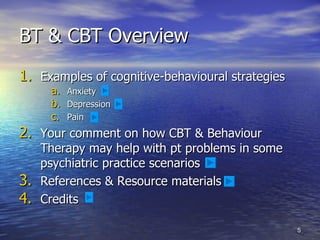 BT & CBT Overview Examples of cognitive-behavioural strategies Anxiety Depression Pain Your comment on how CBT & Behaviour Therapy may help with pt problems in some psychiatric practice scenarios  References & Resource materials  Credits 