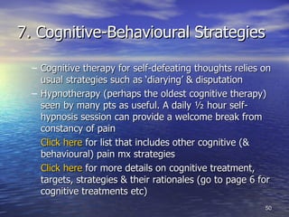 7. Cognitive-Behavioural Strategies Cognitive therapy for self-defeating thoughts relies on usual strategies such as ‘diarying’ & disputation Hypnotherapy (perhaps the oldest cognitive therapy) seen by many pts as useful. A daily ½ hour self-hypnosis session can provide a welcome break from constancy of pain Click here  for list that includes other cognitive (& behavioural) pain mx strategies Click here  for more details on cognitive treatment, targets, strategies & their rationales (go to page 6 for cognitive treatments etc) 