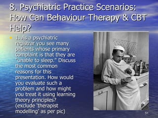 8. Psychiatric Practice Scenarios: How Can Behaviour Therapy & CBT Help? 1. As a psychiatric registrar you see many patients whose primary complaint is that they are "unable to sleep." Discuss the most common reasons for this presentation. How would you evaluate such a problem   and how might you treat it using learning theory principles? (exclude ‘therapist modelling’ as per pic) 