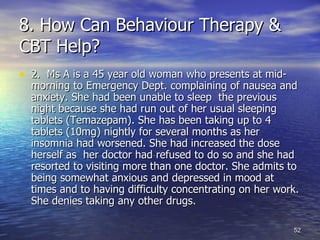 8. How Can Behaviour Therapy & CBT Help? 2.  Ms A is a 45 year old woman who presents at mid-morning to Emergency Dept. complaining of nausea and anxiety. She had been unable to sleep  the previous night because she had run out of her usual sleeping tablets (Temazepam). She has been taking up to 4 tablets (10mg) nightly for several months as her insomnia had worsened. She had increased the dose herself as  her doctor had refused to do so and she had resorted to visiting more than one doctor. She admits to being somewhat anxious and depressed in mood at times and to having difficulty concentrating on her work. She denies taking any other drugs. 