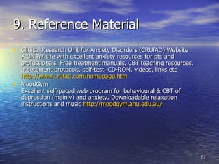 9. Reference Material Clinical Research Unit for Anxiety Disorders (CRUfAD)   Website A UNSW site with excellent anxiety resources for pts and professionals. Free treatment manuals, CBT teaching resources, assessment protocols, self-test, CD-ROM, videos, links etc  http://www.crufad.com/homepage.htm MoodGym  Excellent self-paced web program for behavioural & CBT of depression (mainly) and anxiety. Downloadable relaxation instructions and music  http:// moodgym.anu.edu.au /   