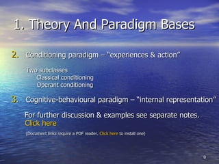 1. Theory And Paradigm Bases Conditioning paradigm – “experiences & action” Two subclasses Classical conditioning  Operant conditioning Cognitive-behavioural paradigm – “internal representation” For further discussion & examples see separate notes.  Click here    (Document links require a PDF reader.  Click here  to install one) 